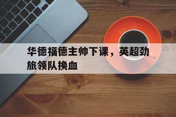 包含华德福德主帅下课，英超劲旅领队换血的词条